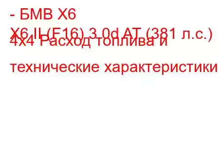 - БМВ Х6
X6 II (F16) 3.0d AT (381 л.с.) 4x4 Расход топлива и технические характеристики