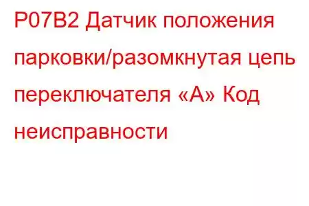 P07B2 Датчик положения парковки/разомкнутая цепь переключателя «А» Код неисправности