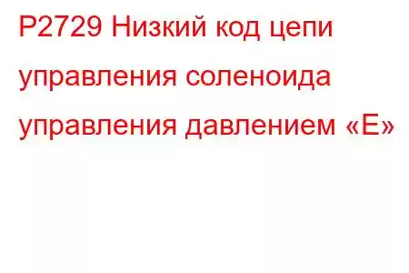 P2729 Низкий код цепи управления соленоида управления давлением «E»