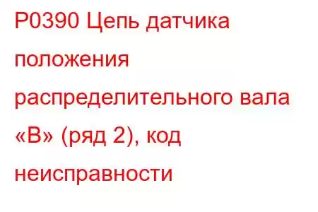 P0390 Цепь датчика положения распределительного вала «B» (ряд 2), код неисправности