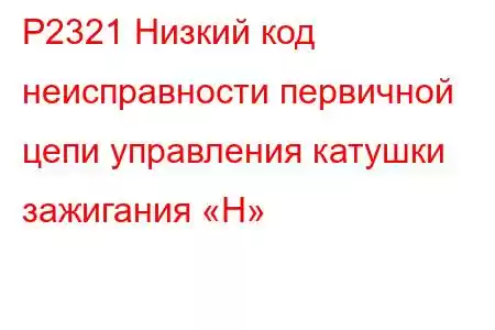 P2321 Низкий код неисправности первичной цепи управления катушки зажигания «H»