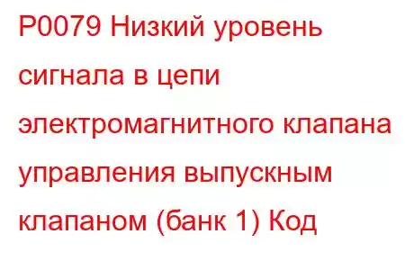 P0079 Низкий уровень сигнала в цепи электромагнитного клапана управления выпускным клапаном (банк 1) Код