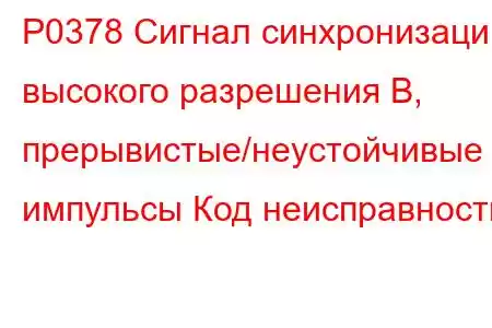 P0378 Сигнал синхронизации высокого разрешения B, прерывистые/неустойчивые импульсы Код неисправности