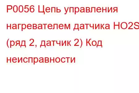 P0056 Цепь управления нагревателем датчика HO2S (ряд 2, датчик 2) Код неисправности