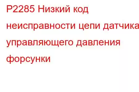 P2285 Низкий код неисправности цепи датчика управляющего давления форсунки