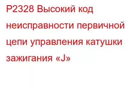 P2328 Высокий код неисправности первичной цепи управления катушки зажигания «J»