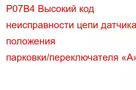 P07B4 Высокий код неисправности цепи датчика положения парковки/переключателя «А»