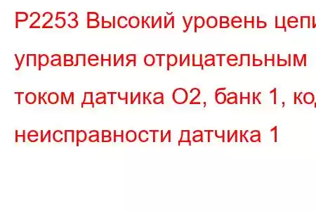 P2253 Высокий уровень цепи управления отрицательным током датчика O2, банк 1, код неисправности датчика 1