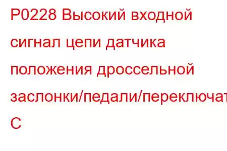 P0228 Высокий входной сигнал цепи датчика положения дроссельной заслонки/педали/переключателя C