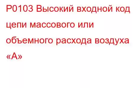 P0103 Высокий входной код цепи массового или объемного расхода воздуха «А»