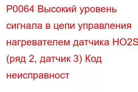 P0064 Высокий уровень сигнала в цепи управления нагревателем датчика HO2S (ряд 2, датчик 3) Код неисправност