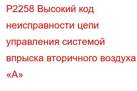 P2258 Высокий код неисправности цепи управления системой впрыска вторичного воздуха «А»