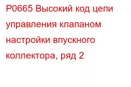 P0665 Высокий код цепи управления клапаном настройки впускного коллектора, ряд 2