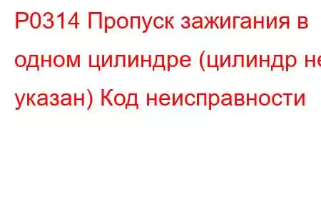 P0314 Пропуск зажигания в одном цилиндре (цилиндр не указан) Код неисправности