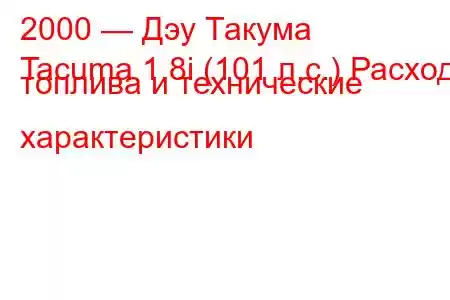 2000 — Дэу Такума
Tacuma 1.8i (101 л.с.) Расход топлива и технические характеристики