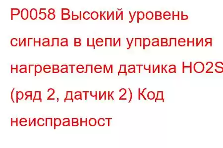 P0058 Высокий уровень сигнала в цепи управления нагревателем датчика HO2S (ряд 2, датчик 2) Код неисправност