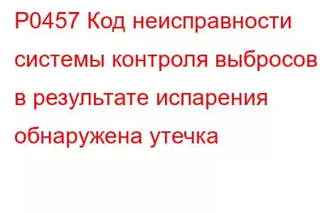 P0457 Код неисправности системы контроля выбросов в результате испарения обнаружена утечка