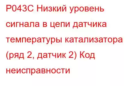 P043C Низкий уровень сигнала в цепи датчика температуры катализатора (ряд 2, датчик 2) Код неисправности