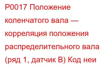 P0017 Положение коленчатого вала — корреляция положения распределительного вала (ряд 1, датчик B) Код неи