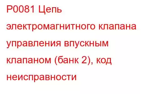 P0081 Цепь электромагнитного клапана управления впускным клапаном (банк 2), код неисправности