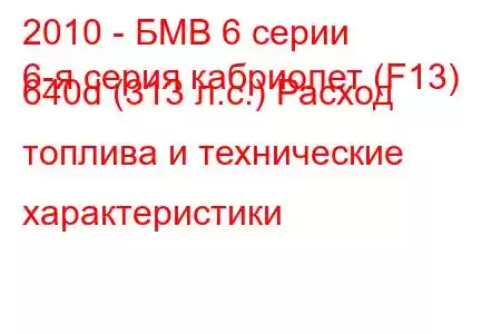 2010 - БМВ 6 серии
6-я серия кабриолет (F13) 640d (313 л.с.) Расход топлива и технические характеристики