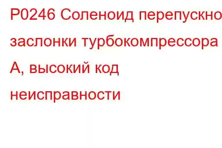 P0246 Соленоид перепускной заслонки турбокомпрессора A, высокий код неисправности