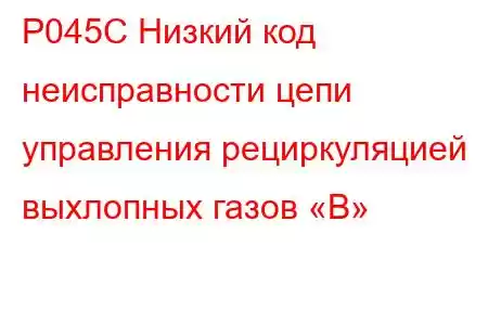 P045C Низкий код неисправности цепи управления рециркуляцией выхлопных газов «B»