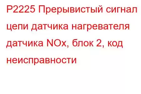 P2225 Прерывистый сигнал цепи датчика нагревателя датчика NOx, блок 2, код неисправности