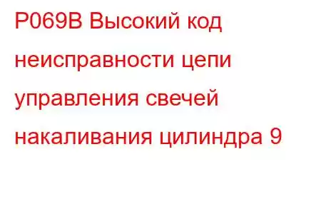 P069B Высокий код неисправности цепи управления свечей накаливания цилиндра 9