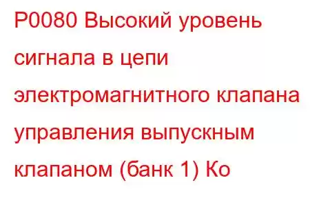 P0080 Высокий уровень сигнала в цепи электромагнитного клапана управления выпускным клапаном (банк 1) Ко