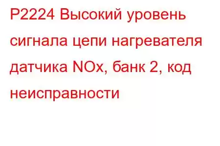 P2224 Высокий уровень сигнала цепи нагревателя датчика NOx, банк 2, код неисправности