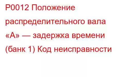 P0012 Положение распределительного вала «А» — задержка времени (банк 1) Код неисправности