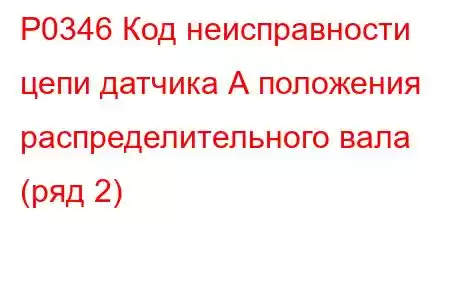 P0346 Код неисправности цепи датчика А положения распределительного вала (ряд 2)