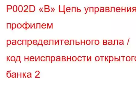 P002D «B» Цепь управления профилем распределительного вала / код неисправности открытого банка 2