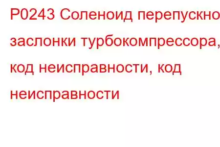 P0243 Соленоид перепускной заслонки турбокомпрессора, код неисправности, код неисправности