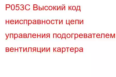 P053C Высокий код неисправности цепи управления подогревателем вентиляции картера