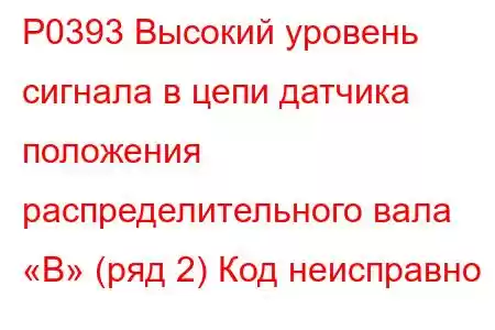 P0393 Высокий уровень сигнала в цепи датчика положения распределительного вала «B» (ряд 2) Код неисправно