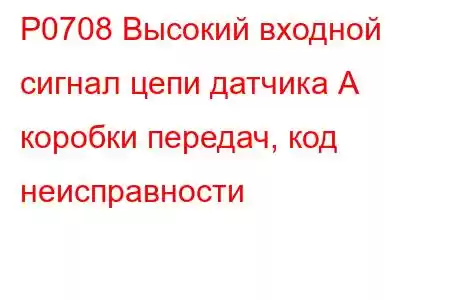 P0708 Высокий входной сигнал цепи датчика А коробки передач, код неисправности