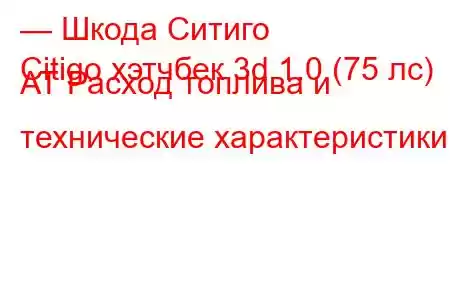 — Шкода Ситиго
Citigo хэтчбек 3d 1.0 (75 лс) AT Расход топлива и технические характеристики