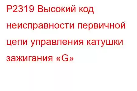 P2319 Высокий код неисправности первичной цепи управления катушки зажигания «G»