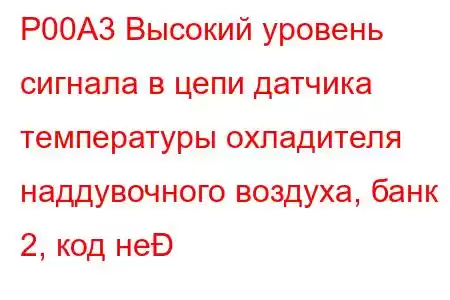 P00A3 Высокий уровень сигнала в цепи датчика температуры охладителя наддувочного воздуха, банк 2, код не