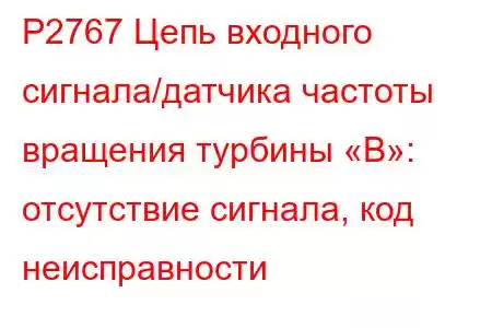 P2767 Цепь входного сигнала/датчика частоты вращения турбины «B»: отсутствие сигнала, код неисправности