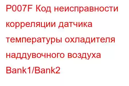 P007F Код неисправности корреляции датчика температуры охладителя наддувочного воздуха Bank1/Bank2