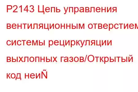 P2143 Цепь управления вентиляционным отверстием системы рециркуляции выхлопных газов/Открытый код неи