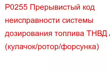 P0255 Прерывистый код неисправности системы дозирования топлива ТНВД A (кулачок/ротор/форсунка)