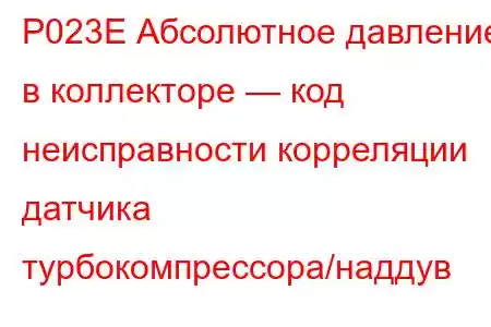 P023E Абсолютное давление в коллекторе — код неисправности корреляции датчика турбокомпрессора/наддув