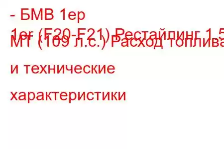 - БМВ 1ер
1er (F20-F21) Рестайлинг 1.5 MT (109 л.с.) Расход топлива и технические характеристики