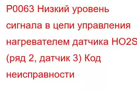 P0063 Низкий уровень сигнала в цепи управления нагревателем датчика HO2S (ряд 2, датчик 3) Код неисправности