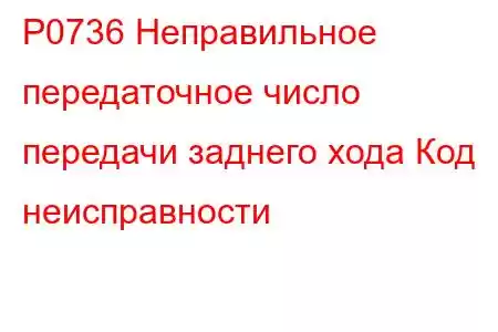 P0736 Неправильное передаточное число передачи заднего хода Код неисправности