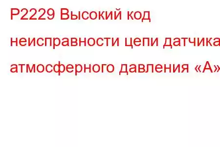 P2229 Высокий код неисправности цепи датчика атмосферного давления «А»